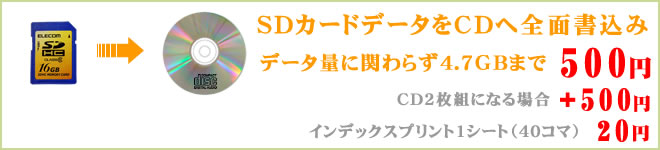 SDカードデータをCDへ全面書込み SDカードデータをCDへ全面書込み。データ量に関わらず、4.7GBまでなら500円。CD2枚組になる場合はプラス500円となります。インデックスプリント1シート(40コマ)は20円で対応しております。